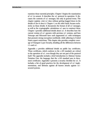 Introduction                                                                       15



               examines those essential principles. Chapter 3 begins the examination
               of ssl in earnest. It describes the ssl protocol in operation. It dis-
               cusses the contents of ssl messages, but only in general terms. The
               chapter explains what ssl does without getting bogged down in the
               details of how it does it. Chapter 4, on the other hand, focuses exclu-
               sively on those details. It documents the format of all ssl messages,
               as well as the cryptographic calculations ssl uses to construct them.
               Chapter 5 provides additional details about ssl. It describes how the
               current version of ssl operates with previous ssl versions, and how
               Netscape and Microsoft have each augmented ssl with techniques
               that promote strong encryption worldwide, while adhering to United
               States export restrictions. This chapter also provides complete cover-
               age of Transport Layer Security, detailing all the differences between
               tls and ssl.
               Appendix a provides additional details on public key certificates.
               These certificates, which conform to the x.509 standard, are critical
               to the operation of ssl, even though they are not part of the protocol
               itself. The appendix includes a brief introduction to Abstract Syntax
               Notation One, the language that the x.509 standard uses to docu-
               ment certificates. Appendix b presents a security checklist for ssl. It
               includes a list of good practices for the development of ssl imple-
               mentations, and defenses against all known attacks against ssl-
               secured systems.
 