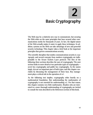 2
                        Basic Cryptography


The Web may be a relatively new way to communicate, but securing
the Web relies on the same principles that have secured other com-
munications media for thousands of years. In fact, the digital nature
of the Web actually makes it easier to apply these techniques. In ad-
dition, systems on the Web can take advantage of new and powerful
security technology. This chapter takes a brief look at the important
principles that govern communications security.
The scientific discipline that studies communications security is cryp-
tography, and several concepts from modern cryptography are indis-
pensable to the Secure Sockets Layer protocol. The first of the
following three sections describes the uses of cryptography. The next
section looks in more detail at two particular types of cryptography—
secret key cryptography and public key cryptography. As the names
imply, keys are an important part of both types, and this chapter con-
cludes by discussing the management of these keys. Key manage-
ment plays a critical role in the operation of ssl.
As the following text implies, cryptography relies heavily on a
mathematical foundation. But understanding the mathematics of
cryptography is not essential for understanding ssl. For that reason,
this chapter contains very little mathematics. Readers who are inter-
ested in a more thorough understanding of cryptography are invited
to consult the texts described in the References section of this book.




                                                                    17
 