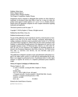 Publisher: Robert Ipsen
Editor: Marjorie Spencer
Assistant Editor: Margaret Hendrey
Text Design & Composition: Stephen Thomas
Designations used by companies to distinguish their products are often claimed as
trademarks. In all instances where John Wiley & Sons, Inc., is aware of a claim, the
product names appear in initial capital or all capital letters. Readers, however,
should contact the appropriate companies for more complete information regarding
trademarks and registration.
This book is printed on acid-free paper.

Copyright © 2000 by Stephen A. Thomas. All rights reserved.
Published by John Wiley & Sons, Inc.
Published simultaneously in Canada.
No part of this publication may be reproduced, stored in a retrieval system or trans-
mitted in any form or by any means, electronic, mechanical, photocopying, re-
cording, scanning or otherwise, except as permitted under Section 107 or 108 of the
1976 United States Copyright Act, without either the prior written permission of the
Publisher, or authorization through payment of the appropriate per-copy fee to the
Copyright Clearance Center, 222 Rosewood Drive, Danvers, ma 01923, (978) 750-
8400, fax (978) 750-4744. Requests to the Publisher for permission should be ad-
dressed to the Permissions Department, John Wiley & Sons, Inc., 605 Third Avenue,
New York, ny 10158-0012, (212) 850-6011, fax (212) 850-6008, email perm-
req@wiley.com.
This publication is designed to provide accurate and authoritative information in re-
gard to the subject matter covered. It is sold with the understanding that the pub-
lisher is not engaged in professional services. If professional advice or other expert
assistance is required, the services of a competent professional person should be
sought.
Library of Congress Cataloging-in-Publication Data:
Thomas, Stephen A., 1962-
   ssl and tls essentials : securing the Web / Stephen A. Thomas.
        p. cm.
   Includes index.
   isbn 0-471-38354-6 (pbk./cd-rom : alk. paper)
   1. Computer networks--Security measures. 2. World Wide Web--Security
   measures. 3. Computer network protocols. I. Title.
   tk5105.59 .t49 2000
   005.8--dc21                           99-058910
Printed in the United States of America.
10   9 8 7 6 5 4 3 2   1
 