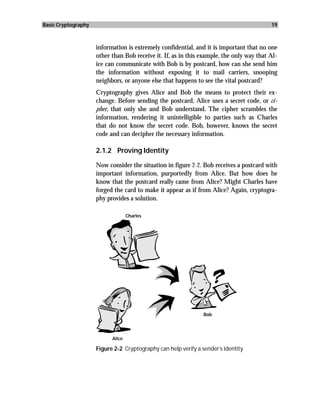 Basic Cryptography                                                                        19



                     information is extremely confidential, and it is important that no one
                     other than Bob receive it. If, as in this example, the only way that Al-
                     ice can communicate with Bob is by postcard, how can she send him
                     the information without exposing it to mail carriers, snooping
                     neighbors, or anyone else that happens to see the vital postcard?
                     Cryptography gives Alice and Bob the means to protect their ex-
                     change. Before sending the postcard, Alice uses a secret code, or ci-
                     pher, that only she and Bob understand. The cipher scrambles the
                     information, rendering it unintelligible to parties such as Charles
                     that do not know the secret code. Bob, however, knows the secret
                     code and can decipher the necessary information.

                     2.1.2 Proving Identity

                     Now consider the situation in figure 2-2. Bob receives a postcard with
                     important information, purportedly from Alice. But how does he
                     know that the postcard really came from Alice? Might Charles have
                     forged the card to make it appear as if from Alice? Again, cryptogra-
                     phy provides a solution.

                                   Charles




                                                                Bob




                           Alice

                     Figure 2-2 Cryptography can help verify a sender’s identity.
 