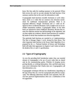Basic Cryptography                                                                          21



                     know. She then adds the resulting summary to the postcard. When
                     Bob receives the card, he can also calculate the hash function. If his
                     summary matches that on the card, the information is valid.
                     Cryptographic hash functions resemble checksums or cyclic redun-
                     dancy check (crc) codes that are common error detection mecha-
                     nisms for traditional communication protocols. There is an
                     important difference, though. Checksums and crc codes are de-
                     signed to detect accidental alterations, such as might occur on an un-
                     reliable transmission medium. Cryptographic hashes, on the other
                     hand, are optimized to detect deliberate alterations. Because they as-
                     sume the malicious attacker has full knowledge of the algorithm, and
                     can thus exploit any weakness, effective hash functions are considera-
                     bly harder to devise than standard error detection algorithms.
                     Two particular hash functions are essential to ssl implementations.
                     The first is Message Digest 5 (md5), devised by Ron Rivest. The
                     other important hash function is the Secure Hash Algorithm (sha),
                     proposed by the u.s. National Institute of Science and Technology.
                     Both will make their appearance in chapters 4 and 5 when we look at
                     the details of the ssl and tls specifications.


                     2.2 Types of Cryptography

                     As even the preceding brief introduction makes clear, one essential
                     element of cryptography is the use of secret codes that are shared
                     only by the communicating parties. Whether it’s keeping secrets,
                     proving identity, or verifying information, Alice and Bob must know
                     some secret information that Charles does not. Cryptographers call
                     that information a key.
                     Cryptographic techniques fall into two classifications, depending on
                     the type of keys they use: secret key cryptography and public key cryptog-
                     raphy. The following subsections describe each separately, then dis-
                     cuss how practical implementations often use a combination of the
                     two approaches.
 