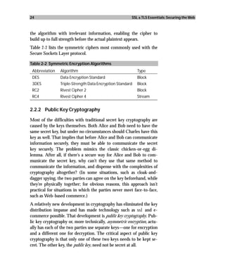 24                                                      SSL & TLS Essentials: Securing the Web



the algorithm with irrelevant information, enabling the cipher to
build up to full strength before the actual plaintext appears.
Table 2-2 lists the symmetric ciphers most commonly used with the
Secure Sockets Layer protocol.

Table 2-2 Symmetric Encryption Algorithms
 Abbreviation   Algorithm                                  Type
 DES            Data Encryption Standard                   Block
 3DES           Triple-Strength Data Encryption Standard   Block
 RC2            Rivest Cipher 2                            Block
 RC4            Rivest Cipher 4                            Stream


2.2.2 Public Key Cryptography

Most of the difficulties with traditional secret key cryptography are
caused by the keys themselves. Both Alice and Bob need to have the
same secret key, but under no circumstances should Charles have this
key as well. That implies that before Alice and Bob can communicate
information securely, they must be able to communicate the secret
key securely. The problem mimics the classic chicken-or-egg di-
lemma. After all, if there’s a secure way for Alice and Bob to com-
municate the secret key, why can’t they use that same method to
communicate the information, and dispense with the complexities of
cryptography altogether? (In some situations, such as cloak-and-
dagger spying, the two parties can agree on the key beforehand, while
they’re physically together; for obvious reasons, this approach isn’t
practical for situations in which the parties never meet face-to-face,
such as Web-based commerce.)
A relatively new development in cryptography has eliminated the key
distribution impasse and has made technology such as ssl and e-
commerce possible. That development is public key cryptography. Pub-
lic key cryptography or, more technically, asymmetric encryption, actu-
ally has each of the two parties use separate keys—one for encryption
and a different one for decryption. The critical aspect of public key
cryptography is that only one of these two keys needs to be kept se-
cret. The other key, the public key, need not be secret at all.
 