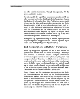 Basic Cryptography                                                                        27



                     one who sent the information. Through this approach, Bob has
                     proven his identity to Alice.
                     Reversible public key algorithms such as rsa can also provide an-
                     other important service: the digital equivalent of a signature. Suppose
                     that Bob needs information from Alice. And further suppose that it
                     is important that Alice not be able to later deny sending him the in-
                     formation, either to Bob or to an independent third party (such as a
                     judge). In effect, Bob needs Alice to sign the information. To accom-
                     plish this, Alice can encrypt the information with her private key.
                     Since anyone can obtain her public key, anyone can decipher the in-
                     formation. Only Alice, however, knows her private key, so only Alice
                     could have encrypted the information in the first place.
                     Some public key algorithms can only be used for digital signatures;
                     they cannot provide encryption services. One such algorithm impor-
                     tant to ssl is the Digital Signature Algorithm (dsa).

                     2.2.3 Combining Secret and Public Key Cryptography

                     Public key encryption is a powerful tool, but in most practical im-
                     plementations it suffers from one serious disadvantage—the encryp-
                     tion operation is extremely complex. Complex mathematical
                     operations can place a strain on some systems, requiring more proc-
                     essing capacity than the systems would otherwise need. If there were
                     no alternatives, then most implementations requiring security might
                     accept the higher system cost; fortunately, there is a relatively simple
                     way to get the benefits of public key encryption while avoiding most
                     of the system performance costs. The optimum approach uses a
                     combination of secret key and public key cryptography.
                     Figure 2-7 shows how this combination can work in practice. To be-
                     gin, Bob creates a public and private key, and then he publicizes the
                     public key. He does not share the private key with anyone. Alice, who
                     wishes to send confidential data to Bob, retrieves his public key. She
                     also generates a collection of random numbers. Once Alice has Bob’s
                     public key, she encrypts those random numbers and sends them to
                     Bob. Since only Bob has his private key, only Bob can decipher Al-
                     ice’s message and extract the random numbers.
 