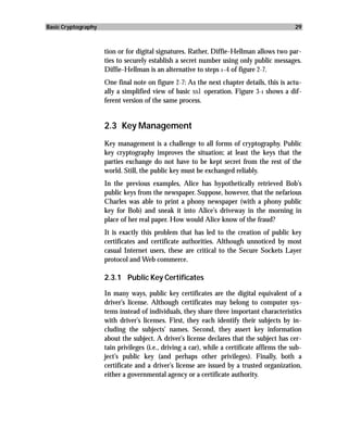 Basic Cryptography                                                                           29



                     tion or for digital signatures. Rather, Diffie-Hellman allows two par-
                     ties to securely establish a secret number using only public messages.
                     Diffie-Hellman is an alternative to steps 1–4 of figure 2-7.
                     One final note on figure 2-7: As the next chapter details, this is actu-
                     ally a simplified view of basic ssl operation. Figure 3-1 shows a dif-
                     ferent version of the same process.


                     2.3 Key Management
                     Key management is a challenge to all forms of cryptography. Public
                     key cryptography improves the situation; at least the keys that the
                     parties exchange do not have to be kept secret from the rest of the
                     world. Still, the public key must be exchanged reliably.
                     In the previous examples, Alice has hypothetically retrieved Bob’s
                     public keys from the newspaper. Suppose, however, that the nefarious
                     Charles was able to print a phony newspaper (with a phony public
                     key for Bob) and sneak it into Alice’s driveway in the morning in
                     place of her real paper. How would Alice know of the fraud?
                     It is exactly this problem that has led to the creation of public key
                     certificates and certificate authorities. Although unnoticed by most
                     casual Internet users, these are critical to the Secure Sockets Layer
                     protocol and Web commerce.

                     2.3.1 Public Key Certificates

                     In many ways, public key certificates are the digital equivalent of a
                     driver’s license. Although certificates may belong to computer sys-
                     tems instead of individuals, they share three important characteristics
                     with driver’s licenses. First, they each identify their subjects by in-
                     cluding the subjects’ names. Second, they assert key information
                     about the subject. A driver’s license declares that the subject has cer-
                     tain privileges (i.e., driving a car), while a certificate affirms the sub-
                     ject’s public key (and perhaps other privileges). Finally, both a
                     certificate and a driver’s license are issued by a trusted organization,
                     either a governmental agency or a certificate authority.
 