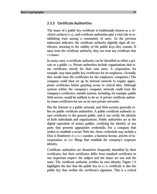 Basic Cryptography                                                                             31



                     2.3.2 Certificate Authorities

                     The issuer of a public key certificate is traditionally known as a cer-
                     tificate authority (ca), and certificate authorities play a vital role in es-
                     tablishing trust among a community of users. As the previous
                     subsection indicates, the certificate authority digitally signs all cer-
                     tificates, attesting to the validity of the public keys they contain. If
                     users trust the certificate authority, they can trust any certificate that
                     ca issues.
                     In many cases, a certificate authority can be identified as either a pri-
                     vate or a public ca. Private authorities include organizations that is-
                     sue certificates strictly for their own users. A corporation, for
                     example, may issue public key certificates for its employees. (Actually,
                     they would issue the certificates for the employees’ computers.) The
                     company could then set up its internal network to require appro-
                     priate certificates before granting access to critical data. Although
                     systems within the company’s computer network could trust the
                     company’s certificates, outside systems, including, for example, public
                     Web servers, would be unlikely to do so. A private certificate author-
                     ity issues certificates for use on its own private networks.
                     But the Internet is a public network, and Web security generally re-
                     lies on public certificate authorities. A public certificate authority is-
                     sues certificates to the general public, and it can certify the identity
                     of both individuals and organizations. Public authorities act as the
                     digital equivalent of notary publics, certifying the identity of any
                     party that presents appropriate credentials. For a company that
                     wishes to establish a secure Web site, those credentials may include a
                     Dun & Bradstreet d-u-n-s number, a business license, articles of in-
                     corporation, or sec filings that establish the company’s corporate
                     identity.
                     Certificate authorities are themselves frequently identified by their
                     certificates, but their certificates differ from standard certificates in
                     one important respect: the subject and the issuer are one and the
                     same. The certificate authority certifies its own identity. Figure 2-9
                     highlights the fact that the public key in a ca certificate is also the
                     public key that verifies the certificate’s signature. This is a critical
 
