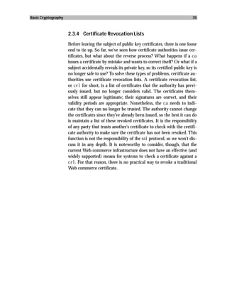 Basic Cryptography                                                                            35



                     2.3.4 Certificate Revocation Lists

                     Before leaving the subject of public key certificates, there is one loose
                     end to tie up. So far, we’ve seen how certificate authorities issue cer-
                     tificates, but what about the reverse process? What happens if a ca
                     issues a certificate by mistake and wants to correct itself? Or what if a
                     subject accidentally reveals its private key, so its certified public key is
                     no longer safe to use? To solve these types of problems, certificate au-
                     thorities use certificate revocation lists. A certificate revocation list,
                     or crl for short, is a list of certificates that the authority has previ-
                     ously issued, but no longer considers valid. The certificates them-
                     selves still appear legitimate; their signatures are correct, and their
                     validity periods are appropriate. Nonetheless, the ca needs to indi-
                     cate that they can no longer be trusted. The authority cannot change
                     the certificates since they’ve already been issued, so the best it can do
                     is maintain a list of these revoked certificates. It is the responsibility
                     of any party that trusts another’s certificate to check with the certifi-
                     cate authority to make sure the certificate has not been revoked. This
                     function is not the responsibility of the ssl protocol, so we won’t dis-
                     cuss it in any depth. It is noteworthy to consider, though, that the
                     current Web commerce infrastructure does not have an effective (and
                     widely supported) means for systems to check a certificate against a
                     crl. For that reason, there is no practical way to revoke a traditional
                     Web commerce certificate.
 