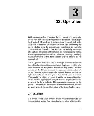 3
                                     SSL Operation


With an understanding of some of the key concepts of cryptography,
we can now look closely at the operation of the Secure Sockets Layer
(ssl) protocol. Although ssl is not an extremely complicated proto-
col, it does offer several options and variations. This chapter explains
ssl by starting with the simplest case: establishing an encrypted
communications channel. It then considers successively more com-
plex options, including authenticating the communicating parties,
separating encryption from authentication, and resuming a previously
established session. Within these sections, you will discover the full
power of ssl.
The ssl protocol consists of a set of messages and rules about when
to send (and not to send) each one. In this chapter, we consider what
those messages are, the general information they contain, and how
systems use the different messages in a communications session. We
do not, however, explore the detailed message formats: the bits and
bytes that make up ssl messages as they transit across a network.
That detail is the subject of chapter 4. Neither do we spend time here
on the detailed cryptographic computations ssl requires; those, too,
are a topic for the next chapter. This chapter concentrates on the big
picture. The details will be much easier to understand once you have
an appreciation of the overall operation of the Secure Sockets Layer.


3.1 SSL Roles
The Secure Sockets Layer protocol defines two different roles for the
communicating parties. One system is always a client, while the other


                                                                     37
 
