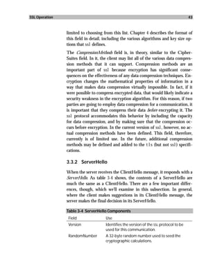 SSL Operation                                                                            43



                limited to choosing from this list. Chapter 4 describes the format of
                this field in detail, including the various algorithms and key size op-
                tions that ssl defines.
                The CompressionMethods field is, in theory, similar to the Cipher-
                Suites field. In it, the client may list all of the various data compres-
                sion methods that it can support. Compression methods are an
                important part of ssl because encryption has significant conse-
                quences on the effectiveness of any data compression techniques. En-
                cryption changes the mathematical properties of information in a
                way that makes data compression virtually impossible. In fact, if it
                were possible to compress encrypted data, that would likely indicate a
                security weakness in the encryption algorithm. For this reason, if two
                parties are going to employ data compression for a communication, it
                is important that they compress their data before encrypting it. The
                ssl protocol accommodates this behavior by including the capacity
                for data compression, and by making sure that the compression oc-
                curs before encryption. In the current version of ssl, however, no ac-
                tual compression methods have been defined. This field, therefore,
                currently is of limited use. In the future, additional compression
                methods may be defined and added to the tls (but not ssl) specifi-
                cations.

                3.3.2 ServerHello

                When the server receives the ClientHello message, it responds with a
                ServerHello. As table 3-4 shows, the contents of a ServerHello are
                much the same as a ClientHello. There are a few important differ-
                ences, though, which we’ll examine in this subsection. In general,
                where the client makes suggestions in its ClientHello message, the
                server makes the final decision in its ServerHello.

                Table 3-4 ServerHello Components
                 Field                Use
                 Version              Identifies the version of the SSL protocol to be
                                      used for this communication.
                 RandomNumber         A 32-byte random number used to seed the
                                      cryptographic calculations.
 