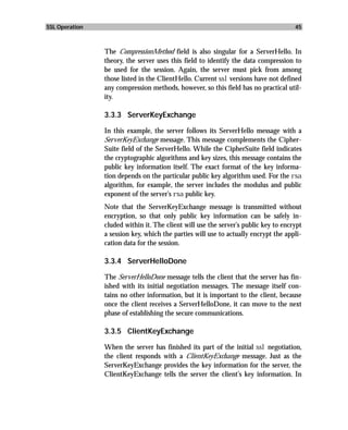 SSL Operation                                                                        45



                The CompressionMethod field is also singular for a ServerHello. In
                theory, the server uses this field to identify the data compression to
                be used for the session. Again, the server must pick from among
                those listed in the ClientHello. Current ssl versions have not defined
                any compression methods, however, so this field has no practical util-
                ity.

                3.3.3 ServerKeyExchange

                In this example, the server follows its ServerHello message with a
                ServerKeyExchange message. This message complements the Cipher-
                Suite field of the ServerHello. While the CipherSuite field indicates
                the cryptographic algorithms and key sizes, this message contains the
                public key information itself. The exact format of the key informa-
                tion depends on the particular public key algorithm used. For the rsa
                algorithm, for example, the server includes the modulus and public
                exponent of the server’s rsa public key.
                Note that the ServerKeyExchange message is transmitted without
                encryption, so that only public key information can be safely in-
                cluded within it. The client will use the server’s public key to encrypt
                a session key, which the parties will use to actually encrypt the appli-
                cation data for the session.

                3.3.4 ServerHelloDone

                The ServerHelloDone message tells the client that the server has fin-
                ished with its initial negotiation messages. The message itself con-
                tains no other information, but it is important to the client, because
                once the client receives a ServerHelloDone, it can move to the next
                phase of establishing the secure communications.

                3.3.5 ClientKeyExchange

                When the server has finished its part of the initial ssl negotiation,
                the client responds with a ClientKeyExchange message. Just as the
                ServerKeyExchange provides the key information for the server, the
                ClientKeyExchange tells the server the client’s key information. In
 