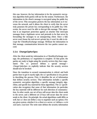 46                                                         SSL & TLS Essentials: Securing the Web



this case, however, the key information is for the symmetric encryp-
tion algorithm both parties will use for the session. Furthermore, the
information in the client’s message is encrypted using the public key
of the server. This encryption protects the key information as it tra-
verses the network, and it allows the client to verify that the server
truly possesses the private key corresponding to its public key. Oth-
erwise, the server won’t be able to decrypt this message. This opera-
tion is an important protection against an attacker that intercepts
messages from a legitimate server and pretends to be that server by
forwarding the messages to an unsuspecting client. Since a fake
server won’t know the real server’s private key, it won’t be able to de-
crypt the ClientKeyExchange message. Without the information in
that message, communication between the two parties cannot suc-
ceed.

3.3.6 ChangeCipherSpec

After the client sends key information in a ClientKeyExchange mes-
sage, the preliminary ssl negotiation is complete. At that point, the
parties are ready to begin using the security services they have nego-
tiated. The ssl protocol defines a special message—
ChangeCipherSpec—to explicitly indicate that the security services
should now be invoked.
Since the transition to secured communication is critical, and both
parties have to get it exactly right, the ssl specification is very precise
in describing the process. First, it identifies the set of information
that defines security services. That information includes a specific
symmetric encryption algorithm, a specific message integrity algo-
rithm, and specific key material for those algorithms. The ssl specifi-
cation also recognizes that some of that information (in particular,
the key material) will be different for each direction of communica-
tion. In other words, one set of keys will secure data the client sends
to the server, and a different set of keys will secure data the server
sends to the client. (In principle, the actual algorithms could differ as
well, but ssl does not define a way to negotiate such an option.) For
any given system, whether it is a client or a server, ssl defines a write
state and a read state. The write state defines the security information
 