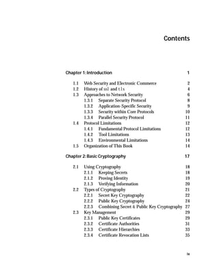 Contents




Chapter 1: Introduction                                      1

   1.1   Web Security and Electronic Commerce                2
   1.2   History of ssl and tls                              4
   1.3   Approaches to Network Security                      6
         1.3.1 Separate Security Protocol                    8
         1.3.2 Application-Specific Security                 9
         1.3.3 Security within Core Protocols               10
         1.3.4 Parallel Security Protocol                   11
   1.4   Protocol Limitations                               12
         1.4.1 Fundamental Protocol Limitations             12
         1.4.2 Tool Limitations                             13
         1.4.3 Environmental Limitations                    14
   1.5   Organization of This Book                          14

Chapter 2: Basic Cryptography                               17

   2.1   Using Cryptography                                 18
         2.1.1 Keeping Secrets                              18
         2.1.2 Proving Identity                             19
         2.1.3 Verifying Information                        20
   2.2   Types of Cryptography                              21
         2.2.1 Secret Key Cryptography                      22
         2.2.2 Public Key Cryptography                      24
         2.2.3 Combining Secret & Public Key Cryptography   27
   2.3   Key Management                                     29
         2.3.1 Public Key Certificates                      29
         2.3.2 Certificate Authorities                      31
         2.3.3 Certificate Hierarchies                      33
         2.3.4 Certificate Revocation Lists                 35



                                                            ix
 