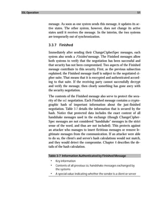 SSL Operation                                                                              51



                message. As soon as one system sends this message, it updates its ac-
                tive states. The other system, however, does not change its active
                states until it receives the message. In the interim, the two systems
                are temporarily out of synchronization.

                3.3.7 Finished

                Immediately after sending their ChangeCipherSpec messages, each
                system also sends a Finished message. The Finished messages allow
                both systems to verify that the negotiation has been successful and
                that security has not been compromised. Two aspects of the Finished
                message contribute to this security. First, as the previous subsection
                explained, the Finished message itself is subject to the negotiated ci-
                pher suite. That means that it is encrypted and authenticated accord-
                ing to that suite. If the receiving party cannot successfully decrypt
                and verify the message, then clearly something has gone awry with
                the security negotiation.
                The contents of the Finished message also serve to protect the secu-
                rity of the ssl negotiation. Each Finished message contains a crypto-
                graphic hash of important information about the just-finished
                negotiation. Table 3-7 details the information that is secured by the
                hash. Notice that protected data includes the exact content of all
                handshake messages used in the exchange (though ChangeCipher-
                Spec messages are not considered “handshake” messages in the strict
                sense of the word, and thus are not included). This protects against
                an attacker who manages to insert fictitious messages or remove le-
                gitimate messages from the communication. If an attacker were able
                to do so, the client’s and server’s hash calculations would not match,
                and they would detect the compromise. Chapter 4 describes the de-
                tails of the hash calculation.

                Table 3-7 Information Authenticated by Finished Message
                 •   Key information
                 •   Contents of all previous SSL handshake messages exchanged by
                     the systems
                 •   A special value indicating whether the sender is a client or server
 