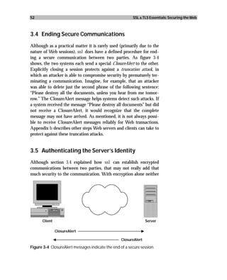 52                                                        SSL & TLS Essentials: Securing the Web



3.4 Ending Secure Communications
Although as a practical matter it is rarely used (primarily due to the
nature of Web sessions), ssl does have a defined procedure for end-
ing a secure communication between two parties. As figure 3-4
shows, the two systems each send a special ClosureAlert to the other.
Explicitly closing a session protects against a truncation attack, in
which an attacker is able to compromise security by prematurely ter-
minating a communication. Imagine, for example, that an attacker
was able to delete just the second phrase of the following sentence:
“Please destroy all the documents, unless you hear from me tomor-
row.” The ClosureAlert message helps systems detect such attacks. If
a system received the message “Please destroy all documents” but did
not receive a ClosureAlert, it would recognize that the complete
message may not have arrived. As mentioned, it is not always possi-
ble to receive ClosureAlert messages reliably for Web transactions.
Appendix b describes other steps Web servers and clients can take to
protect against these truncation attacks.


3.5 Authenticating the Server’s Identity
Although section 3.4 explained how ssl can establish encrypted
communications between two parties, that may not really add that
much security to the communication. With encryption alone neither




      Client                                                      Server

               ClosureAlert

                                                   ClosureAlert

Figure 3-4 ClosureAlert messages indicate the end of a secure session.
 