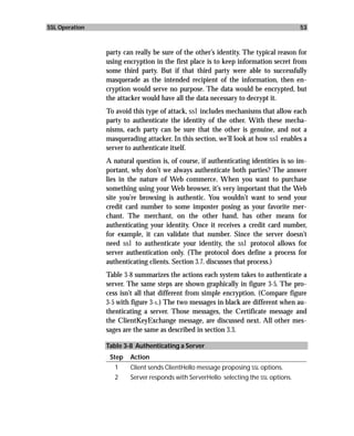 SSL Operation                                                                         53



                party can really be sure of the other’s identity. The typical reason for
                using encryption in the first place is to keep information secret from
                some third party. But if that third party were able to successfully
                masquerade as the intended recipient of the information, then en-
                cryption would serve no purpose. The data would be encrypted, but
                the attacker would have all the data necessary to decrypt it.
                To avoid this type of attack, ssl includes mechanisms that allow each
                party to authenticate the identity of the other. With these mecha-
                nisms, each party can be sure that the other is genuine, and not a
                masquerading attacker. In this section, we’ll look at how ssl enables a
                server to authenticate itself.
                A natural question is, of course, if authenticating identities is so im-
                portant, why don’t we always authenticate both parties? The answer
                lies in the nature of Web commerce. When you want to purchase
                something using your Web browser, it’s very important that the Web
                site you’re browsing is authentic. You wouldn’t want to send your
                credit card number to some imposter posing as your favorite mer-
                chant. The merchant, on the other hand, has other means for
                authenticating your identity. Once it receives a credit card number,
                for example, it can validate that number. Since the server doesn’t
                need ssl to authenticate your identity, the ssl protocol allows for
                server authentication only. (The protocol does define a process for
                authenticating clients. Section 3.7. discusses that process.)
                Table 3-8 summarizes the actions each system takes to authenticate a
                server. The same steps are shown graphically in figure 3-5. The pro-
                cess isn’t all that different from simple encryption. (Compare figure
                3-5 with figure 3-1.) The two messages in black are different when au-
                thenticating a server. Those messages, the Certificate message and
                the ClientKeyExchange message, are discussed next. All other mes-
                sages are the same as described in section 3.3.

                Table 3-8 Authenticating a Server
                 Step   Action
                   1    Client sends ClientHello message proposing SSL options.
                   2    Server responds with ServerHello selecting the SSL options.
 