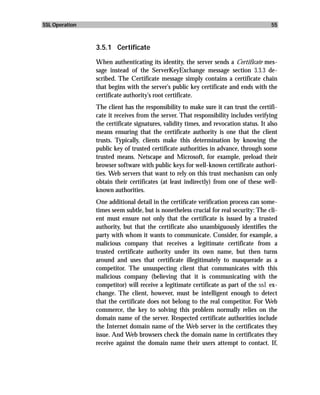 SSL Operation                                                                          55



                3.5.1 Certificate

                When authenticating its identity, the server sends a Certificate mes-
                sage instead of the ServerKeyExchange message section 3.3.3 de-
                scribed. The Certificate message simply contains a certificate chain
                that begins with the server’s public key certificate and ends with the
                certificate authority’s root certificate.
                The client has the responsibility to make sure it can trust the certifi-
                cate it receives from the server. That responsibility includes verifying
                the certificate signatures, validity times, and revocation status. It also
                means ensuring that the certificate authority is one that the client
                trusts. Typically, clients make this determination by knowing the
                public key of trusted certificate authorities in advance, through some
                trusted means. Netscape and Microsoft, for example, preload their
                browser software with public keys for well-known certificate authori-
                ties. Web servers that want to rely on this trust mechanism can only
                obtain their certificates (at least indirectly) from one of these well-
                known authorities.
                One additional detail in the certificate verification process can some-
                times seem subtle, but is nonetheless crucial for real security: The cli-
                ent must ensure not only that the certificate is issued by a trusted
                authority, but that the certificate also unambiguously identifies the
                party with whom it wants to communicate. Consider, for example, a
                malicious company that receives a legitimate certificate from a
                trusted certificate authority under its own name, but then turns
                around and uses that certificate illegitimately to masquerade as a
                competitor. The unsuspecting client that communicates with this
                malicious company (believing that it is communicating with the
                competitor) will receive a legitimate certificate as part of the ssl ex-
                change. The client, however, must be intelligent enough to detect
                that the certificate does not belong to the real competitor. For Web
                commerce, the key to solving this problem normally relies on the
                domain name of the server. Respected certificate authorities include
                the Internet domain name of the Web server in the certificates they
                issue. And Web browsers check the domain name in certificates they
                receive against the domain name their users attempt to contact. If,
 