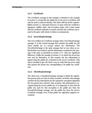 SSL Operation                                                                           59



                3.6.1 Certificate

                The Certificate message in this example is identical to the example
                in section 3.5, except that the public key in the server’s certificate will
                only be used to verify its identity. The client still has all the responsi-
                bilities section 3.5.1 discussed, however. It must verify the certificate’s
                signatures, validity times, and revocation status, and it must ensure
                that the certificate authority is trusted, and that the certificate was is-
                sued to the party with whom it wishes to communicate.

                3.6.2 ServerKeyExchange

                The server follows its Certificate message with a ServerKeyExchange
                message. It is this second message that contains the public key the
                client should use to encrypt session key information. The
                ServerKeyExchange is the same message that we saw when no au-
                thentication was involved, and the information contained in the mes-
                sage is the same as described in section 3.3.3—with one significant
                difference: Unlike the example of section 3.3, in which the server keys
                were sent by themselves, in this scenario, the key information is
                signed using the public key contained in the server’s certificate. This
                step is essential to give the client a way to verify that the server really
                does possess the private key corresponding to its public key certifi-
                cate.

                3.6.3 ClientKeyExchange

                The client uses a ClientKeyExchange message to finish the negotia-
                tion process, just as it does in other scenarios. As before, this message
                contains the key information for the symmetric encryption algorithm
                the two parties have selected. Also as before, this information is en-
                crypted using the server’s public key. It is important to note that the
                public key used for this encryption is the public key from the
                ServerKeyExchange message, not the public key from the server’s
                Certificate message (even if that public key algorithm supports en-
                cryption).
 