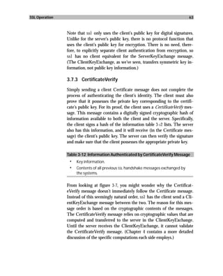 SSL Operation                                                                          63



                Note that ssl only uses the client’s public key for digital signatures.
                Unlike for the server’s public key, there is no protocol function that
                uses the client’s public key for encryption. There is no need, there-
                fore, to explicitly separate client authentication from encryption, so
                ssl has no client equivalent for the ServerKeyExchange message.
                (The ClientKeyExchange, as we’ve seen, transfers symmetric key in-
                formation, not public key information.)

                3.7.3 CertificateVerify

                Simply sending a client Certificate message does not complete the
                process of authenticating the client’s identity. The client must also
                prove that it possesses the private key corresponding to the certifi-
                cate’s public key. For its proof, the client uses a CertificateVerify mes-
                sage. This message contains a digitally signed cryptographic hash of
                information available to both the client and the server. Specifically,
                the client signs a hash of the information table 3-12 lists. The server
                also has this information, and it will receive (in the Certificate mes-
                sage) the client’s public key. The server can then verify the signature
                and make sure that the client possesses the appropriate private key.

                Table 3-12 Information Authenticated by CertificateVerify Message
                 •   Key information.
                 •   Contents of all previous SSL handshake messages exchanged by
                     the systems.

                From looking at figure 3-7, you might wonder why the Certificat-
                eVerify message doesn’t immediately follow the Certificate message.
                Instead of this seemingly natural order, ssl has the client send a Cli-
                entKeyExchange message between the two. The reason for this mes-
                sage order is based on the cryptographic contents of the messages.
                The CertificateVerify message relies on cryptographic values that are
                computed and transferred to the server in the ClientKeyExchange.
                Until the server receives the ClientKeyExchange, it cannot validate
                the CertificateVerify message. (Chapter 4 contains a more detailed
                discussion of the specific computations each side employs.)
 