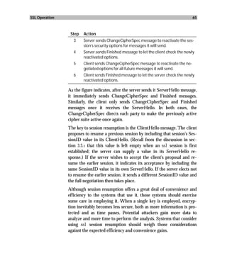 SSL Operation                                                                         65



                 Step   Action
                   3    Server sends ChangeCipherSpec message to reactivate the ses-
                        sion’s security options for messages it will send.
                   4    Server sends Finished message to let the client check the newly
                        reactivated options.
                   5    Client sends ChangeCipherSpec message to reactivate the ne-
                        gotiated options for all future messages it will send.
                   6    Client sends Finished message to let the server check the newly
                        reactivated options.

                As the figure indicates, after the server sends it ServerHello message,
                it immediately sends ChangeCipherSpec and Finished messages.
                Similarly, the client only sends ChangeCipherSpec and Finished
                messages once it receives the ServerHello. In both cases, the
                ChangeCipherSpec directs each party to make the previously active
                cipher suite active once again.
                The key to session resumption is the ClientHello message. The client
                proposes to resume a previous session by including that session’s Ses-
                sionID value in its ClientHello. (Recall from the discussion in sec-
                tion 3.3.1 that this value is left empty when an ssl session is first
                established; the server can supply a value in its ServerHello re-
                sponse.) If the server wishes to accept the client’s proposal and re-
                sume the earlier session, it indicates its acceptance by including the
                same SessionID value in its own ServerHello. If the server elects not
                to resume the earlier session, it sends a different SessionID value and
                the full negotiation then takes place.
                Although session resumption offers a great deal of convenience and
                efficiency to the systems that use it, those systems should exercise
                some care in employing it. When a single key is employed, encryp-
                tion inevitably becomes less secure, both as more information is pro-
                tected and as time passes. Potential attackers gain more data to
                analyze and more time to perform the analysis. Systems that consider
                using ssl session resumption should weigh those considerations
                against the expected efficiency and convenience gains.
 