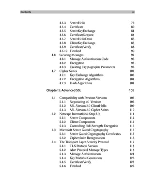 Contents                                                            xi



                    4.5.3 ServerHello                               79
                    4.5.4 Certificate                               80
                    4.5.5 ServerKeyExchange                         81
                    4.5.6 CertificateRequest                        84
                    4.5.7 ServerHelloDone                           85
                    4.5.8 ClientKeyExchange                         85
                    4.5.9 CertificateVerify                         88
                    4.5.10 Finished                                 90
              4.6   Securing Messages                               92
                    4.6.1 Message Authentication Code               93
                    4.6.2 Encryption                                95
                    4.6.3 Creating Cryptographic Parameters         96
              4.7   Cipher Suites                                  102
                    4.7.1 Key Exchange Algorithms                  103
                    4.7.2 Encryption Algorithms                    104
                    4.7.3 Hash Algorithms                          104

           Chapter 5: Advanced SSL                                 105

              5.1   Compatibility with Previous Versions           105
                    5.1.1 Negotiating ssl Versions                 106
                    5.1.2 SSL Version 2.0 ClientHello              109
                    5.1.3 SSL Version 2.0 Cipher Suites            110
              5.2   Netscape International Step-Up                 111
                    5.2.1 Server Components                        112
                    5.2.2 Client Components                        112
                    5.2.3 Controlling Full-Strength Encryption     113
              5.3   Microsoft Server Gated Cryptography            115
                    5.3.1 Server Gated Cryptography Certificates   115
                    5.3.2 Cipher Suite Renegotiation               115
              5.4   The Transport Layer Security Protocol          117
                    5.4.1 TLS Protocol Version                     118
                    5.4.2 Alert Protocol Message Types             118
                    5.4.3 Message Authentication                   121
                    5.4.4 Key Material Generation                  123
                    5.4.5 CertificateVerify                        125
                    5.4.6 Finished                                 126
 