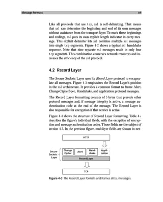 Message Formats                                                                       69



                  Like all protocols that use tcp, ssl is self-delimiting. That means
                  that ssl can determine the beginning and end of its own messages
                  without assistance from the transport layer. To mark these beginnings
                  and endings, ssl puts its own explicit length indicator in every mes-
                  sage. This explicit delimiter lets ssl combine multiple ssl messages
                  into single tcp segments. Figure 4-2 shows a typical ssl handshake
                  sequence. Note that nine separate ssl messages result in only four
                  tcp segments. This combination conserves network resources and in-
                  creases the efficiency of the ssl protocol.


                  4.2 Record Layer
                  The Secure Sockets Layer uses its Record Layer protocol to encapsu-
                  late all messages. Figure 4-3 emphasizes the Record Layer’s position
                  in the ssl architecture. It provides a common format to frame Alert,
                  ChangeCipherSpec, Handshake, and application protocol messages.
                  The Record Layer formatting consists of 5 bytes that precede other
                  protocol messages and, if message integrity is active, a message au-
                  thentication code at the end of the message. The Record Layer is
                  also responsible for encryption if that service is active.
                  Figure 4-4 shows the structure of Record Layer formatting. Table 4-1
                  describes the figure’s individual fields, with the exception of encryp-
                  tion and message authentication codes. Those fields are the subject of
                  section 4.7. In the previous figure, multibyte fields are shown in net-

                                                HTTP




                             Change                   Hand-   Appli-
                   Secure               Alert
                             Cipher                   shake   cation
                  Sockets
                    Layer                Record Layer




                                                TCP

                  Figure 4-3 The Record Layer formats and frames all SSL messages.
 