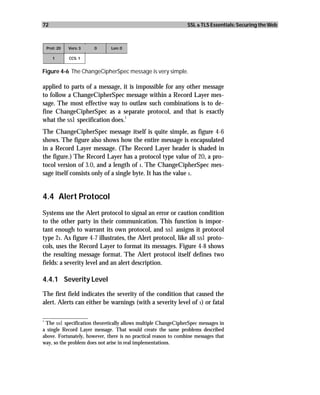 72                                                               SSL & TLS Essentials: Securing the Web



 Prot: 20   Vers: 3    0       Len: 0

     1      CCS: 1


Figure 4-6 The ChangeCipherSpec message is very simple.

applied to parts of a message, it is impossible for any other message
to follow a ChangeCipherSpec message within a Record Layer mes-
sage. The most effective way to outlaw such combinations is to de-
fine ChangeCipherSpec as a separate protocol, and that is exactly
                                1
what the ssl specification does.
The ChangeCipherSpec message itself is quite simple, as figure 4-6
shows. The figure also shows how the entire message is encapsulated
in a Record Layer message. (The Record Layer header is shaded in
the figure.) The Record Layer has a protocol type value of 20, a pro-
tocol version of 3.0, and a length of 1. The ChangeCipherSpec mes-
sage itself consists only of a single byte. It has the value 1.


4.4 Alert Protocol
Systems use the Alert protocol to signal an error or caution condition
to the other party in their communication. This function is impor-
tant enough to warrant its own protocol, and ssl assigns it protocol
type 21. As figure 4-7 illustrates, the Alert protocol, like all ssl proto-
cols, uses the Record Layer to format its messages. Figure 4-8 shows
the resulting message format. The Alert protocol itself defines two
fields: a severity level and an alert description.

4.4.1 Severity Level

The first field indicates the severity of the condition that caused the
alert. Alerts can either be warnings (with a severity level of 1) or fatal

_________________
1
  The ssl specification theoretically allows multiple ChangeCipherSpec messages in
a single Record Layer message. That would create the same problems described
above. Fortunately, however, there is no practical reason to combine messages that
way, so the problem does not arise in real implementations.
 