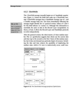 Message Formats                                                                       77



                   4.5.2 ClientHello

                   The ClientHello message normally begins an ssl handshake negotia-
                   tion. Figure 4-12 shows the fields that make up a ClientHello mes-
                   sage. ClientHello messages have a handshake message type of 1, and
                   a variable message body size. Two bytes immediately following the
SSL vs. TLS        message length identify the ssl protocol version. Values of 3 and 0
                   for this field indicate ssl version 3.0. Although this information is
The TLS protocol
uses a version     essentially the same as that in the Record Layer encapsulation, in
value of 3.1 in-   theory, at least, it allows the Record Layer and Handshake protocols
stead of 3.0.      to evolve independently.
                   After the protocol version, the client inserts a 32-byte random num-
                   ber. The ssl specification suggests that clients use the current date
                   and time (up to the second) as the first 4 bytes of this random num-
                   ber, but it does not demand any particular degree of accuracy. Includ-
                   ing the date and time reduces the possibility of duplicating the
                   random value, which, if it were to inadvertently occur, could com-

                    Prot: 22    Vers: 3           0        Length...

                    ...Length   Type: 1               Length...

                    ...Length   Vers: 3           0



                                ClientRandomValue
                                     (32 bytes)
                                                             ID len



                                    Session ID



                     CipherSuite length           CipherSuite 1

                       CipherSuite 2




                       CipherSuite n            Cmp len      Cmp 1

                     Cmp 2                ...                Cmp n


                   Figure 4-12 The ClientHello message proposes CipherSuites.
 