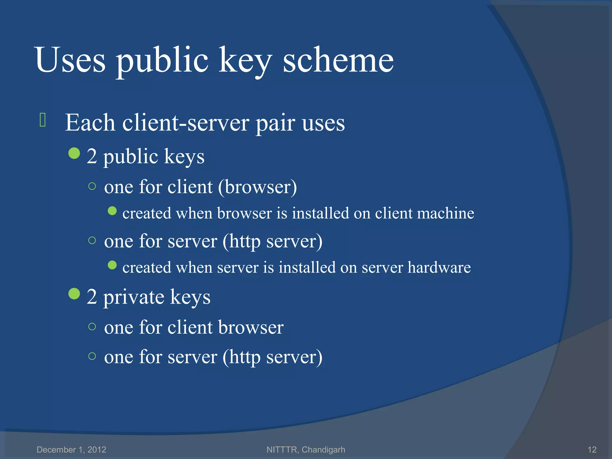 Uses public key scheme
     Each client-server pair uses
      2 public keys
           ○ one for client (browser)
              created when browser is installed on client machine
           ○ one for server (http server)
              created when server is installed on server hardware
      2 private keys
           ○ one for client browser
           ○ one for server (http server)




December 1, 2012                    NITTTR, Chandigarh               12
 