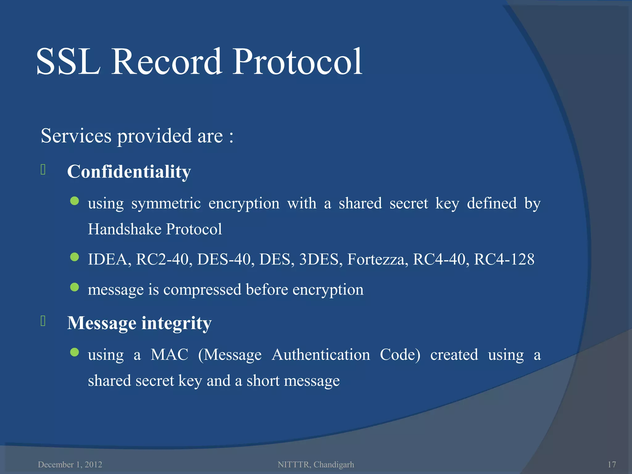 SSL Record Protocol
Services provided are :
      Confidentiality
        using symmetric encryption with a shared secret key defined by
            Handshake Protocol
        IDEA, RC2-40, DES-40, DES, 3DES, Fortezza, RC4-40, RC4-128

        message is compressed before encryption

      Message integrity
        using a MAC (Message Authentication Code) created using a
            shared secret key and a short message



December 1, 2012                       NITTTR, Chandigarh                 17
 