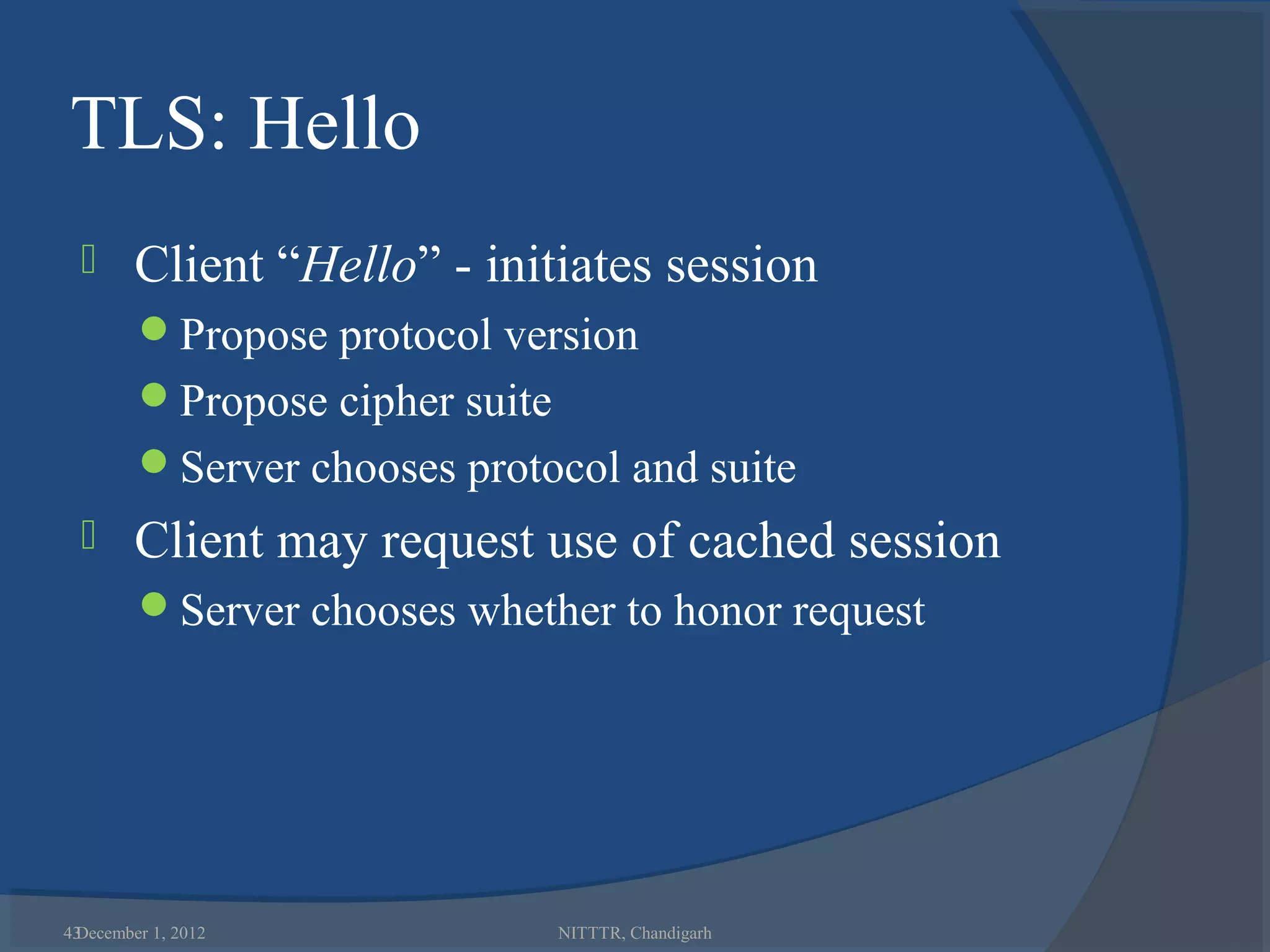 TLS: Hello
       Client “Hello” - initiates session
        Propose protocol version
        Propose cipher suite
        Server chooses protocol and suite
       Client may request use of cached session
        Server chooses whether to honor request




43
 December 1, 2012               NITTTR, Chandigarh
 