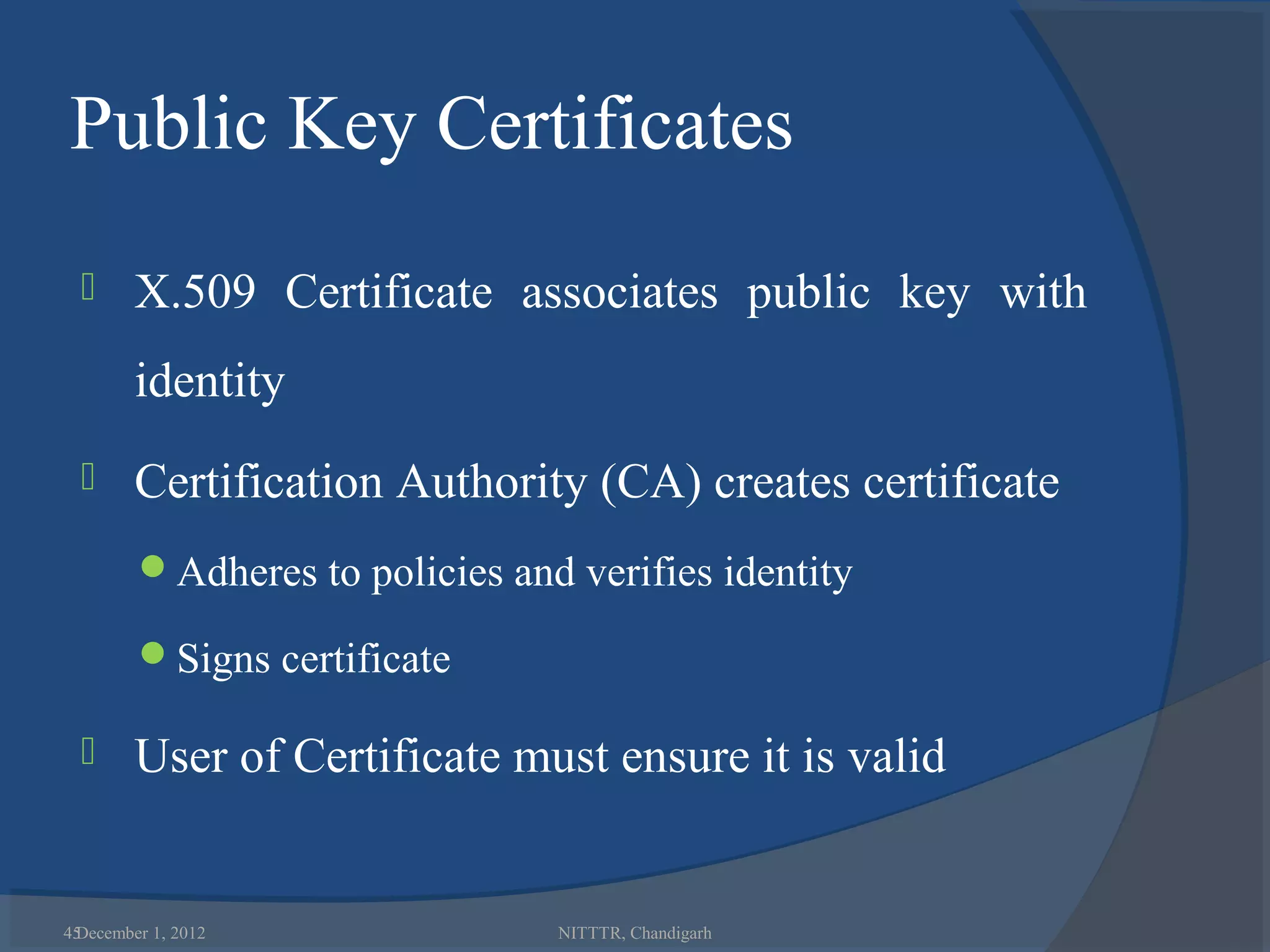 Public Key Certificates
       X.509 Certificate associates public key with
        identity
       Certification Authority (CA) creates certificate
        Adheres to policies and verifies identity

        Signs certificate

       User of Certificate must ensure it is valid


45
 December 1, 2012               NITTTR, Chandigarh
 