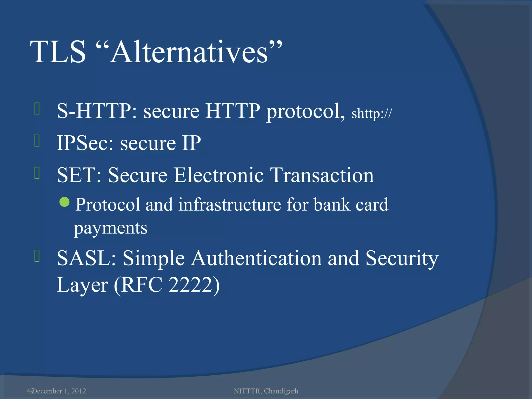 TLS “Alternatives”
   S-HTTP: secure HTTP protocol, shttp://
   IPSec: secure IP
   SET: Secure Electronic Transaction
        Protocol and infrastructure for bank card
             payments
       SASL: Simple Authentication and Security
        Layer (RFC 2222)



49
 December 1, 2012             NITTTR, Chandigarh
 