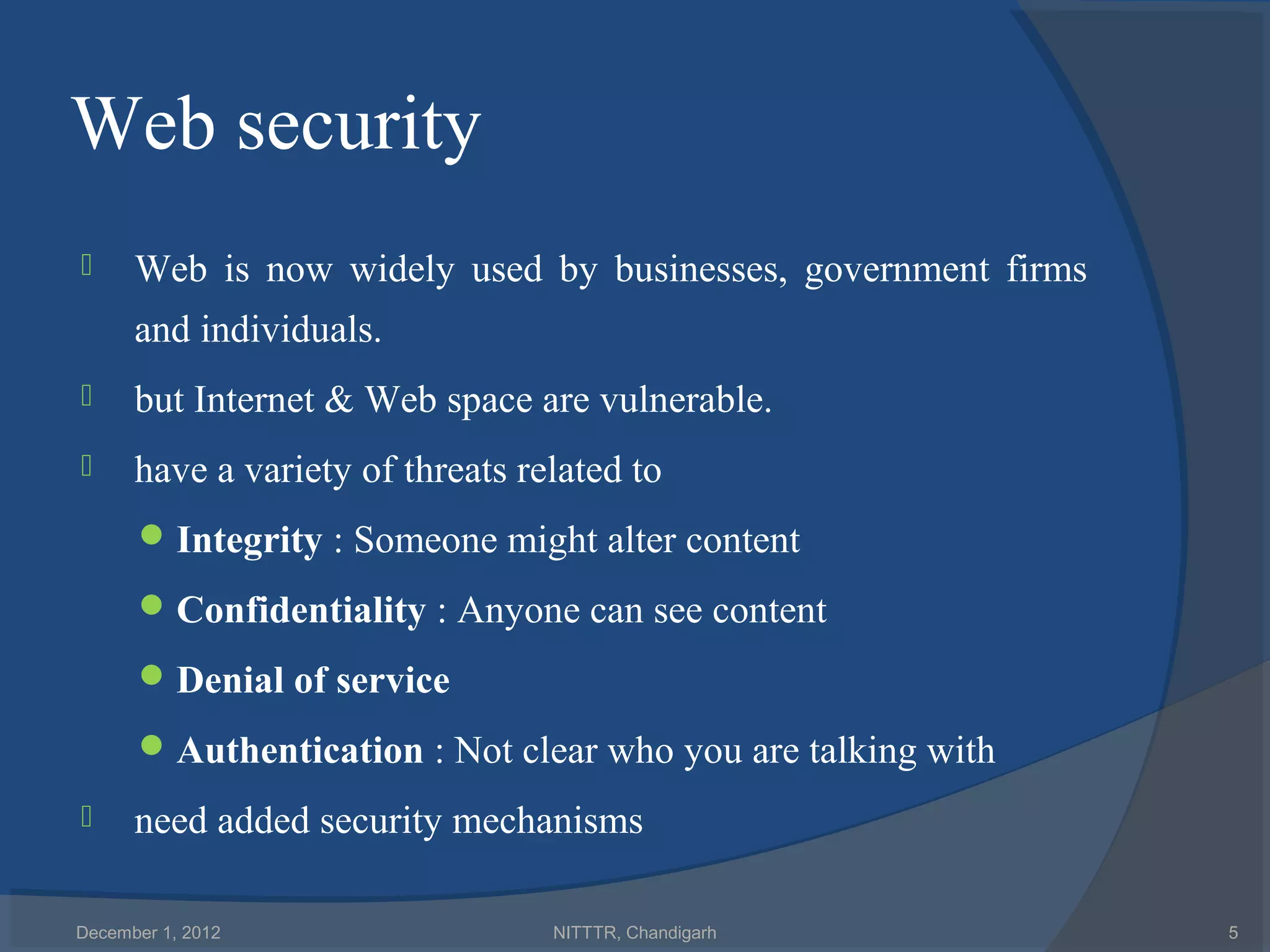Web security
     Web is now widely used by businesses, government firms
      and individuals.
     but Internet & Web space are vulnerable.
     have a variety of threats related to
       Integrity : Someone might alter content

       Confidentiality : Anyone can see content

       Denial of service

       Authentication : Not clear who you are talking with
     need added security mechanisms

December 1, 2012                  NITTTR, Chandigarh           5
 