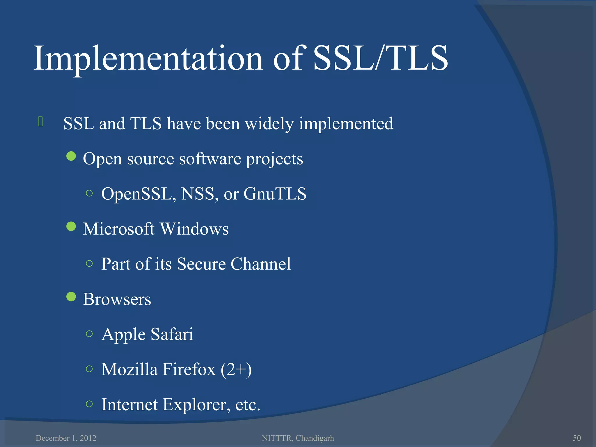 Implementation of SSL/TLS
      SSL and TLS have been widely implemented
        Open source software projects

            ○ OpenSSL, NSS, or GnuTLS

        Microsoft Windows

            ○ Part of its Secure Channel

        Browsers

            ○ Apple Safari

            ○ Mozilla Firefox (2+)

            ○ Internet Explorer, etc.

December 1, 2012                        NITTTR, Chandigarh   50
 