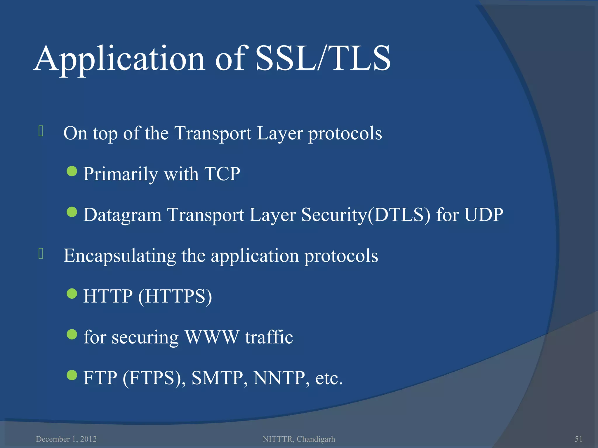 Application of SSL/TLS
      On top of the Transport Layer protocols
       Primarily with TCP

       Datagram Transport Layer Security(DTLS) for UDP

      Encapsulating the application protocols
       HTTP (HTTPS)

       for securing WWW traffic

       FTP (FTPS), SMTP, NNTP, etc.


December 1, 2012               NITTTR, Chandigarh         51
 