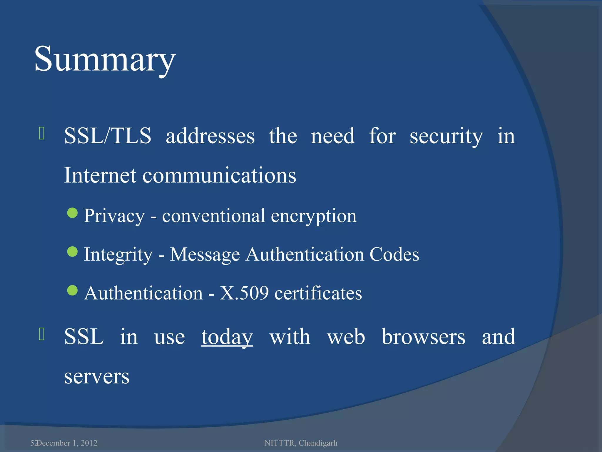 Summary
       SSL/TLS addresses the need for security in
        Internet communications
        Privacy - conventional encryption

        Integrity - Message Authentication Codes

        Authentication - X.509 certificates

       SSL in use today with web browsers and
        servers

52
 December 1, 2012               NITTTR, Chandigarh
 