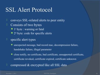 SSL Alert Protocol
      conveys SSL-related alerts to peer entity
      Consists of two bytes
        1st byte : warning or fatal
        2nd byte: code for specific alerts

      specific alert types
        unexpected message, bad record mac, decompression failure,

            handshake failure, illegal parameter
        close notify, no certificate, bad certificate, unsupported certificate,

            certificate revoked, certificate expired, certificate unknown

      compressed & encrypted like all SSL data

December 1, 2012                         NITTTR, Chandigarh                        20
 