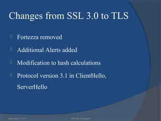Changes from SSL 3.0 to TLS
       Fortezza removed
       Additional Alerts added
       Modification to hash calculations
       Protocol version 3.1 in ClientHello,
        ServerHello



32
 December 1, 2012            NITTTR, Chandigarh
 