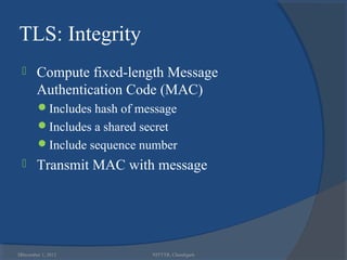 TLS: Integrity
       Compute fixed-length Message
        Authentication Code (MAC)
        Includes hash of message
        Includes a shared secret
        Include sequence number
       Transmit MAC with message




36
 December 1, 2012            NITTTR, Chandigarh
 