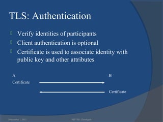 TLS: Authentication
         Verify identities of participants
         Client authentication is optional
         Certificate is used to associate identity with
          public key and other attributes

      A                                              B
      Certificate

                                                     Certificate




38
 December 1, 2012               NITTTR, Chandigarh
 