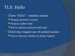 TLS: Hello
       Client “Hello” - initiates session
        Propose protocol version
        Propose cipher suite
        Server chooses protocol and suite
       Client may request use of cached session
        Server chooses whether to honor request




43
 December 1, 2012               NITTTR, Chandigarh
 