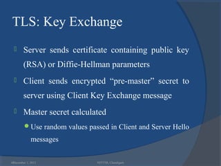 TLS: Key Exchange
       Server sends certificate containing public key
        (RSA) or Diffie-Hellman parameters
       Client sends encrypted “pre-master” secret to
        server using Client Key Exchange message
       Master secret calculated
        Use random values passed in Client and Server Hello

             messages

44
 December 1, 2012              NITTTR, Chandigarh
 