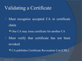 Validating a Certificate

       Must recognize accepted CA in certificate
        chain
        One CA may issue certificate for another CA

       Must verify that certificate has not been
        revoked
        CA publishes Certificate Revocation List (CRL)


46
 December 1, 2012            NITTTR, Chandigarh
 