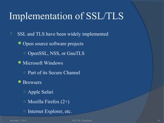 Implementation of SSL/TLS
      SSL and TLS have been widely implemented
        Open source software projects

            ○ OpenSSL, NSS, or GnuTLS

        Microsoft Windows

            ○ Part of its Secure Channel

        Browsers

            ○ Apple Safari

            ○ Mozilla Firefox (2+)

            ○ Internet Explorer, etc.

December 1, 2012                        NITTTR, Chandigarh   50
 