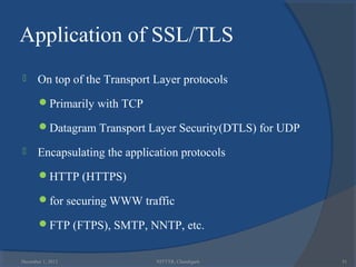 Application of SSL/TLS
      On top of the Transport Layer protocols
       Primarily with TCP

       Datagram Transport Layer Security(DTLS) for UDP

      Encapsulating the application protocols
       HTTP (HTTPS)

       for securing WWW traffic

       FTP (FTPS), SMTP, NNTP, etc.


December 1, 2012               NITTTR, Chandigarh         51
 