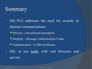 Summary
       SSL/TLS addresses the need for security in
        Internet communications
        Privacy - conventional encryption

        Integrity - Message Authentication Codes

        Authentication - X.509 certificates

       SSL in use today with web browsers and
        servers

52
 December 1, 2012               NITTTR, Chandigarh
 