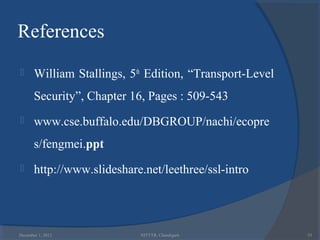References
      William Stallings, 5th Edition, “Transport-Level
       Security”, Chapter 16, Pages : 509-543
      www.cse.buffalo.edu/DBGROUP/nachi/ecopre
       s/fengmei.ppt
      http://www.slideshare.net/leethree/ssl-intro




December 1, 2012            NITTTR, Chandigarh            53
 