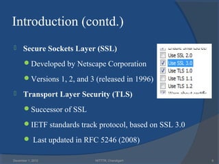 Introduction (contd.)
     Secure Sockets Layer (SSL)
      Developed by Netscape Corporation

      Versions 1, 2, and 3 (released in 1996)

     Transport Layer Security (TLS)
      Successor of SSL

      IETF standards track protocol, based on SSL 3.0

       Last updated in RFC 5246 (2008)

December 1, 2012            NITTTR, Chandigarh           6
 