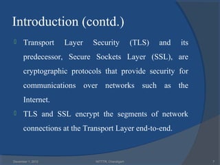 Introduction (contd.)
     Transport    Layer   Security              (TLS)   and   its
      predecessor, Secure Sockets Layer (SSL), are
      cryptographic protocols that provide security for
      communications over networks such as the
      Internet.
     TLS and SSL encrypt the segments of network
      connections at the Transport Layer end-to-end.



December 1, 2012            NITTTR, Chandigarh                       7
 