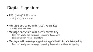 Digital Signature
• RSA: (m^e)^d % n = m
•  (m^d)^e % n = m
• Message encrypted with Alice’s Public Key
• Only Alice can read
• Message encrypted with Alice’s Private Key
• Bob can verify the message is coming from Alice
• Identity proof: role of signature
• Message with message digest encrypted with Alice’s Private key
• Bob can verify the message is coming from Alice, without tampering
 