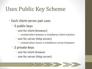 Uses Public Key Scheme
 • Each client-server pair uses
   • 2 public keys
     • one for client (browser)
       • created when browser is installed on client machine
     • one for server (http server)
       • created when server is installed on server hardware
   • 2 private keys
     • one for client browser
     • one for server (http server)
 
